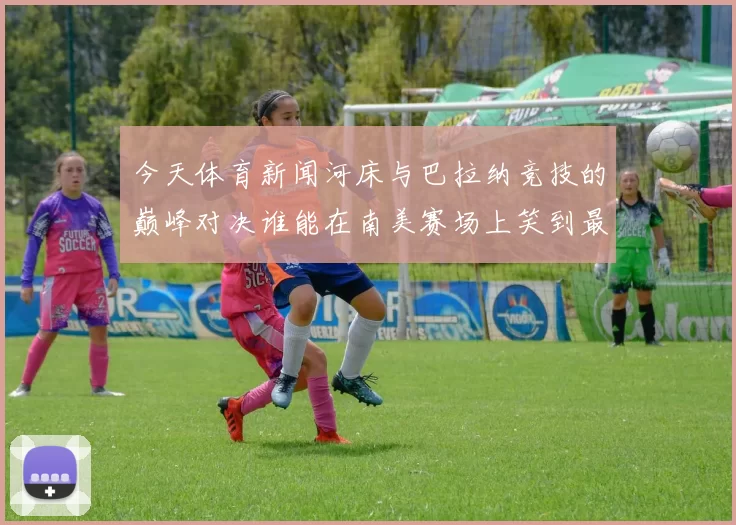 今天体育新闻河床与巴拉纳竞技的巅峰对决谁能在南美赛场上笑到最后
