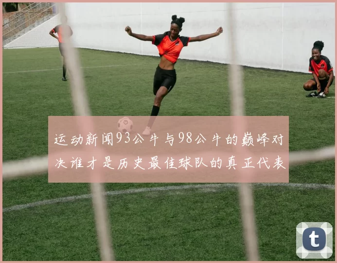 运动新闻93公牛与98公牛的巅峰对决谁才是历史最佳球队的真正代表