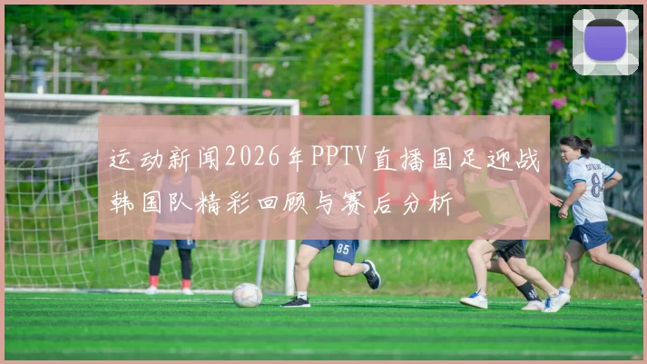 运动新闻2026年PPTV直播国足迎战韩国队精彩回顾与赛后分析