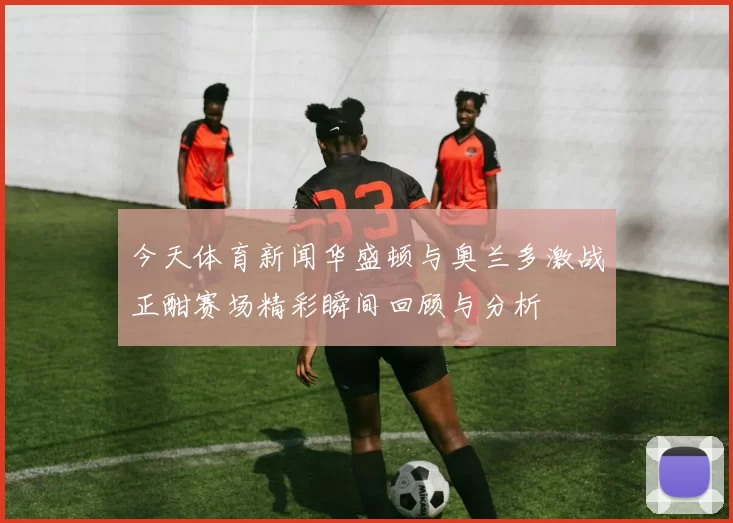 今天体育新闻华盛顿与奥兰多激战正酣赛场精彩瞬间回顾与分析