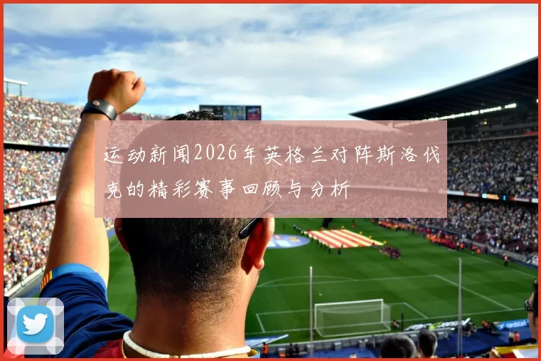 运动新闻2026年英格兰对阵斯洛伐克的精彩赛事回顾与分析