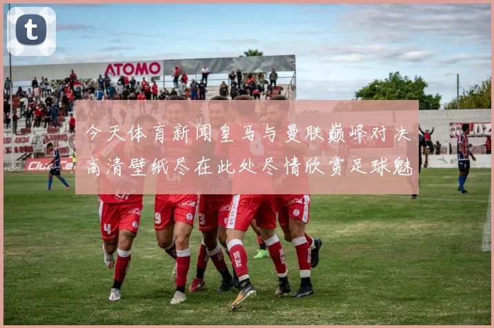 今天体育新闻皇马与曼联巅峰对决高清壁纸尽在此处尽情欣赏足球魅力与激情瞬间