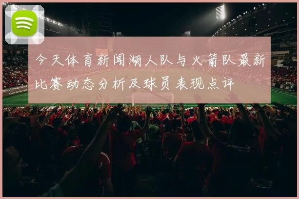 今天体育新闻湖人队与火箭队最新比赛动态分析及球员表现点评