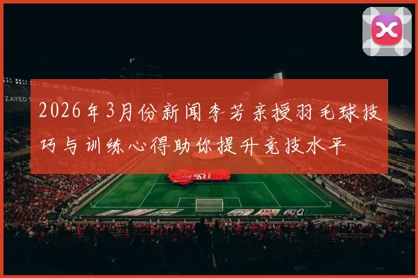 2026年3月份新闻李芳亲授羽毛球技巧与训练心得助你提升竞技水平