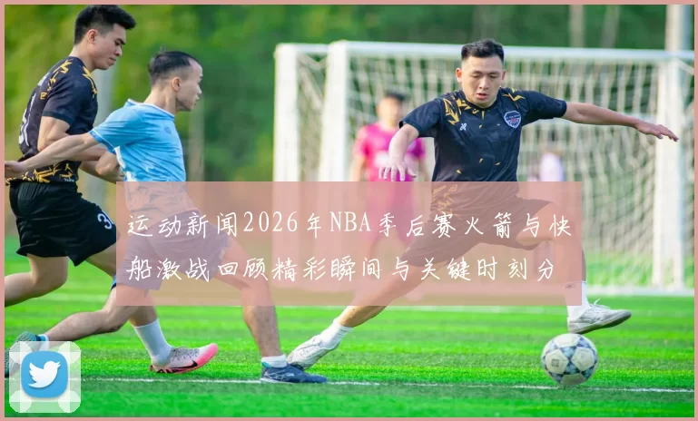 运动新闻2026年NBA季后赛火箭与快船激战回顾精彩瞬间与关键时刻分析
