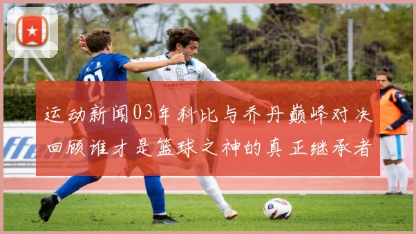 运动新闻03年科比与乔丹巅峰对决回顾谁才是篮球之神的真正继承者